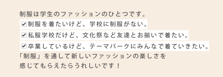 制服は学生のファッションのひとつです
	制服を着たいけど学校に制服がない。私服学校だけど文化祭など友達とお揃いで着てみたい。卒業しているけどテーマパークにみんなで着ていきたい。
	制服を通して新しいファッションの楽しさを感じてもらえたら嬉しいです！